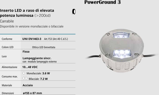 PowerGround 3 Inserto LED a raso di elevata potenza luminosa (>200cd) Carrabile Disponibile in versione monofacciale o bifacciale   Conforme UNI EN1463-3    Art.153 (Art.40 C.d.S.) Colore LED             Ottica LED brevettata Luce Fissa  Lampeggiante sincr. con modulo lampeggio esterno Alimentazione 10...48 VDC Consumo max. Monofacciale: 3.6 W Bifacciale: 7.2 W Materiale Acciaio Dimensioni ø155 x 87 mm