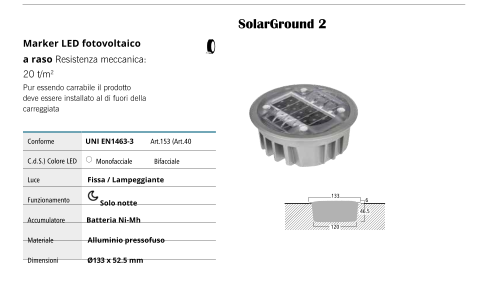 SolarGround 2 46.5 133 120 6 Marker LED fotovoltaico a raso Resistenza meccanica: 20 t/m2 Pur essendo carrabile il prodotto deve essere installato al di fuori della carreggiata Conforme UNI EN1463-3         Art.153 (Art.40 C.d.S.) Colore LED Monofacciale      Bifacciale Luce Fissa / Lampeggiante Funzionamento Solo notte Accumulatore Batteria Ni-Mh Materiale Alluminio pressofuso Dimensioni Ø133 x 52.5 mm
