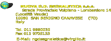 NUOVA G.D. SEGNALETICA s.a.s.   Strada Provinciale Volpiano - Lombardore 14           (Località Vauda)           10080  SAN BENIGNO CANAVESE    (TO)           Italy            Tel. 011 9880035           Fax 011 9705133  E-Mail: ngdsegnaletica@virgilio.it